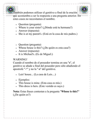 También podemos utilizar el genitivo a final de la oración
que acostumbra a ser la respuesta a una pregunta anterior. En
estes casos no necesitamos el nombre.
     Question (pregunta):
     Where is your sister? (¿Dónde está tu hermana?)
     Answer (repuesta):
     She is at my parent's. (Está en la casa de mis padres.)


     Question (pregunta):
     Whose house is this? (¿De quién es esta casa?)
     Answer (repuesta):
     It is Michael's. (Es de Miguel.)
WARNING!
Cuando el nombre de el poseedor termina en una "s", el
genitivo se añade a final del poseedor pero sólo añadiendo el
apostrofe "-‘" y no la "-s" del genitivo.
     Luis' house... (La casa de Luis....)
     Ejemplos:
     This house is mine. (Esta casa es mía.)
     This dress is hers. (Este vestido es suyo.)
Nota: Estas frases contestan a la pregunta "Whose is this?"
(¿De quién es?)
 