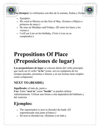 Uso (tiempo): Lo utilizamos con días de la semana, fechas y fiestas.

     Ejemplos:
     We went to Mexico on the first of May. (Fuimos a Méjico a
     primeros de mayo.)
     He runs on Mondays and Fridays. (Él corre los lunes y los
     viernes.)
     I will see Luis on his birthday. (Veré a Luis en su
     cumpleaños.)




Prepositions Of Place
(Preposiciones de lugar)
Las preposiciones de lugar se colocan detrás del verbo principal,
que suele ser el verbo "to be" (estar, ser) en cualquiera de los
tiempos pasados, presentes o futuros y en sus formas tanto simples
como compuestas.

NEXT TO (BESIDE)
Significado: al lado de, junto a
Uso: Tanto "next to" como "beside" se pueden utilizar
indistintamente. Utilizar una forma u otra dependerá del hablante y
del contexto.

Ejemplos:
     The supermarket is next to (beside) the bank. (El
     supermercado está junto al banco.)
     Sit next to (beside) me. (Siéntate a mi lado.)
 