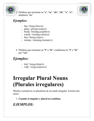 3. Palabras que terminan en "s", "ss", "sh", "ch", "x", "o":
     añadimos "es"

Ejemplos:
        o   bus / buses (bus/es)
        o   glass / glasses (copa/s)
        o   brush / brushes (cepillo/s)
        o   watch / watches (reloj/es)
        o   box / boxes (caja/s)
        o   tomato / tomatoes (tomate/s)



  4. Palabras que terminan en "f" o "fe": cambiamos la "f" o "fe"
     por "ves"

Ejemplos:
        o   leaf / leaves (hoja/s)
        o   wife / wives (esposa/s)



Irregular Plural Nouns
(Plurales irregulares)
Muchos sustantivos se pluralizan de un modo irregular. Existen dos
casos:

  1. Cuando el singular y plural no cambian.

EJEMPLOS:
 