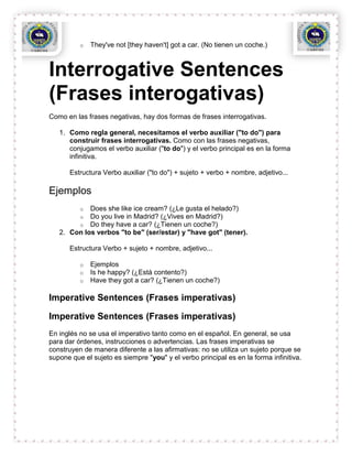 o   They've not [they haven't] got a car. (No tienen un coche.)



Interrogative Sentences
(Frases interogativas)
Como en las frases negativas, hay dos formas de frases interrogativas.

   1. Como regla general, necesitamos el verbo auxiliar ("to do") para
      construir frases interrogativas. Como con las frases negativas,
      conjugamos el verbo auxiliar ("to do") y el verbo principal es en la forma
      infinitiva.

      Estructura Verbo auxiliar ("to do") + sujeto + verbo + nombre, adjetivo...

Ejemplos
          o Does she like ice cream? (¿Le gusta el helado?)
          o Do you live in Madrid? (¿Vives en Madrid?)
          o Do they have a car? (¿Tienen un coche?)
   2. Con los verbos "to be" (ser/estar) y "have got" (tener).

      Estructura Verbo + sujeto + nombre, adjetivo...

          o   Ejemplos
          o   Is he happy? (¿Está contento?)
          o   Have they got a car? (¿Tienen un coche?)

Imperative Sentences (Frases imperativas)

Imperative Sentences (Frases imperativas)
En inglés no se usa el imperativo tanto como en el español. En general, se usa
para dar órdenes, instrucciones o advertencias. Las frases imperativas se
construyen de manera diferente a las afirmativas: no se utiliza un sujeto porque se
supone que el sujeto es siempre "you" y el verbo principal es en la forma infinitiva.
 