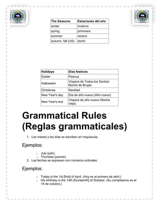 The Seasons         Estaciones del año
                     winter              invierno
                     spring              primivera
                     summer              verano
                     autumn, fall (US)   otoño




            Holidays             Días festivos
            Easter               Pascua
                                 Víspera de Todos los Santos/
            Halloween
                                 Noche de Brujas
            Christmas            Navidad
            New Year's day       Día de año nuevo (Año nuevo)
                                 Víspera de año nuevo (Noche
            New Year's eve
                                 vieja)



Grammatical Rules
(Reglas grammaticales)
  1. Los meses y los días se escriben en mayúscula.

Ejemplos:
        o   July (julio)
        o   Thursday (jueves)
  2. Las fechas se expresan con números ordinales:

Ejemplos:
        o   Today is the 1st [first] of April. (Hoy es el primero de abril.)
        o   His birthday is the 14th [fourteenth] of October. (Su compleanos es el
            14 de octubre.)
 