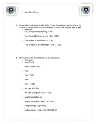 o   six-thirty o'clock




4. No se utiliza oralmente el reloj de 24 horas. Para diferenciar la mañana de
   la tarde podemos decir si es la mañana o la tarde o se emplea "am" y "pm".
       o Ejemplos:
       o Four o'clock in the morning. 4 am

          Four [o'clock] in the morning / 4am (4:00)

      o   Five o'clock in the afternoon. 5 pm

          Five [o'clock] in the afternoon / 5pm (17:00)




5. Otra maneras de decir la hora son las siguientes:
      o Ejemplos:
      o one o'clock

          one o'clock (1:00)

      o   7am

          7am (7:00)

      o   3pm

          3pm (15:00)

      o   ten past after five

          ten past [after] five (5:10/17:10)

      o   quarter past after six

          quarter past [after] six (6:15/18:15)

      o   half past eight. eight thirty

          half past eight / eight thirty (8:30/20:30)
 