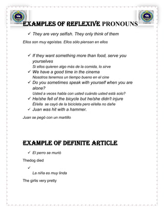 Examples OF REFLEXIVE PRONOUNS
    They are very selfish. They only think of them
Ellos son muy egoístas. Ellos sólo piensan en ellos


    If they want something more than food, serve you
     yourselves
       Si ellos quieren algo más de la comida, lo sirve
    We have a good time in the cinema
       Nosotros tenemos un tiempo bueno en el cine
    Do you sometimes speak with yourself when you are
     alone?
       Usted a veces habla con usted cuándo usted está solo?
    He/she fell of the bicycle but he/she didn't injure
       Él/ella se cayó de la bicicleta pero el/ella no dañe
    Juan was hit with a hammer.

Juan se pegó con un martillo




Example OF definite article
    El perro se murió

Thedog died

   
       La niña es muy linda

The girlis very pretty
 