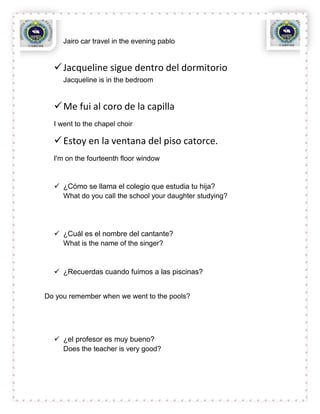 Jairo car travel in the evening pablo


   Jacqueline sigue dentro del dormitorio
     Jacqueline is in the bedroom


   Me fui al coro de la capilla
  I went to the chapel choir

   Estoy en la ventana del piso catorce.
  I'm on the fourteenth floor window


   ¿Cómo se llama el colegio que estudia tu hija?
    What do you call the school your daughter studying?




   ¿Cuál es el nombre del cantante?
    What is the name of the singer?



   ¿Recuerdas cuando fuimos a las piscinas?


Do you remember when we went to the pools?




   ¿el profesor es muy bueno?
    Does the teacher is very good?
 