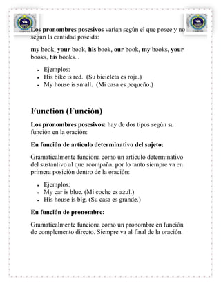 Los pronombres posesivos varían según el que posee y no
según la cantidad poseida:
my book, your book, his book, our book, my books, your
books, his books...
    Ejemplos:
    His bike is red. (Su bicicleta es roja.)
    My house is small. (Mi casa es pequeño.)



Function (Función)
Los pronombres posesivos: hay de dos tipos según su
función en la oración:
En función de artículo determinativo del sujeto:
Gramaticalmente funciona como un artículo determinativo
del sustantivo al que acompaña, por lo tanto siempre va en
primera posición dentro de la oración:
    Ejemplos:
    My car is blue. (Mi coche es azul.)
    His house is big. (Su casa es grande.)
En función de pronombre:
Gramaticalmente funciona como un pronombre en función
de complemento directo. Siempre va al final de la oración.
 