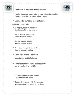 The ranges of the Andes are very beautiful

   Los habitantes de mexico tienen una cultura inigualable
    The people of Mexico have a unique culture

   La mitad del mundo es un lugar turístico

Half the world is a tourist

   El rio guayas es muy extenso
    the Guayas River is extensive

   Paola estudio en Londres
    Paola studio in London

   Sandra vive en canada
    Sandra lives in canada

   Jose esta trabajando en la china
    Jose is working in China

   Lucas viaja mucho a colombia
     Lucas travels a lot to Colombia


   Nancy tiene familia en los estados unidos
    Nancy has family in the U.S.




   Encima de la mesa esta el lápiz
    On the table is the pencil

   Debajo de la cama están los zapatos
    write the name to the right of the sheet
 