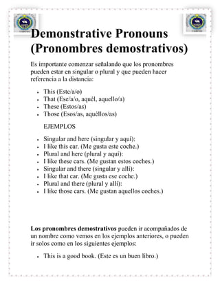 Demonstrative Pronouns
(Pronombres demostrativos)
Es importante comenzar señalando que los pronombres
pueden estar en singular o plural y que pueden hacer
referencia a la distancia:
    This (Este/a/o)
    That (Ese/a/o, aquél, aquello/a)
    These (Estos/as)
    Those (Esos/as, aquéllos/as)
    EJEMPLOS
    Singular and here (singular y aquí):
    I like this car. (Me gusta este coche.)
    Plural and here (plural y aquí):
    I like these cars. (Me gustan estos coches.)
    Singular and there (singular y allí):
    I like that car. (Me gusta ese coche.)
    Plural and there (plural y allí):
    I like those cars. (Me gustan aquellos coches.)




Los pronombres demostrativos pueden ir acompañados de
un nombre como vemos en los ejemplos anteriores, o pueden
ir solos como en los siguientes ejemplos:
    This is a good book. (Este es un buen libro.)
 