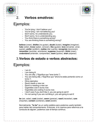 2.       Verbos emotivos:
Ejemplos:
      o   You're lying. I don't believe you!
      o   You're lying. I am not believing you!
      o   Don't worry, he understands you.
      o   Don't worry, he is understanding you.
      o   You think there is something wrong?
      o   You are thinking there is something wrong?

   believe (creer), dislike (no gustar), doubt (dudar), imagine (imaginar),
   hate (odiar), know (saber, conocer), like (gustar), love (encantar, amar,
   querer), prefer (preferir), realize (dar cuenta), recognize (reconocer),
   remember (recordar, acordarse), suppose (suponer), think (creer),
   understand (entender, comprender), want (querer), wish (esperar)

 3. Verbos de estado o verbos abstractos:

Ejemplos:
      o   I am ill.
      o   I am being ill.
      o   You are silly. (*Significa que "eres tonto.")
      o   You are being silly. (*Significa que "ahora te estás portando como un
          tonto.")
      o   Otros ejemplos:
      o   David needs a new car.
      o   David is needing a new car.
      o   Cigarettes cost 5 euros now.
      o   Cigarettes are costing 5 euros now.
      o   I don't care if you don't like it, you are going to eat it!
      o   I'm not caring if you are not liking it, you are going to eat it!

   be (ser, estar), cost (costar), seem (parecer), need (necesitar), care
   (importar), contain (contener), exist (existir)

   Normalmente, "to be" es un verbo estático pero podemos usarlo también
   para hablar del comportamiento. Entonces, si lo usamos para referirnos a la
   conducta de alguien, podemos usar el tiempo continuo.
 