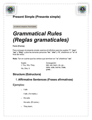 Present Simple (Presente simple)


 Ver tabla de conjugacion: Present Simple




Grammatical Rules
(Reglas gramaticales)
Form (Forma)

Para conjugar el presente simple usamos el inifinitivo para los sujetos "I", "you",
"we" y "they" y para las terceras personas "he", "she" y "it", añadimos un "-s" al
final del verbo.

Nota: Ten en cuenta que los verbos que terminen en "-o" añadimos "-es".

              Sujeto                        Conjugación
              I, You, We, They              talk, eat, learn, do, go...
                                            talks, eats, learns, does,
              He, She, It
                                            goes...

Structure (Estructura)
    1. Affirmative Sentences (Frases afirmativas)
Ejemplos:
             o    I talk

                  I talk. (Yo hablo.)

             o    He eats

                  He eats. (Él come.)

             o    They learn.
 