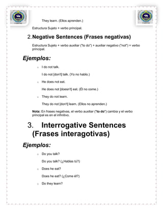They learn. (Ellos aprenden.)

   Estructura Sujeto + verbo principal.

 2. Negative Sentences (Frases negativas)
   Estructura Sujeto + verbo auxiliar ("to do") + auxiliar negativo ("not") + verbo
   principal.


Ejemplos:
      o   I do not talk.

          I do not [don't] talk. (Yo no hablo.)

      o   He does not eat.

          He does not [doesn't] eat. (Él no come.)

      o   They do not learn.

          They do not [don't] learn. (Ellos no aprenden.)

   Nota: En frases negativas, el verbo auxiliar ("to do") cambia y el verbo
   principal es en el infinitivo.


 3. Interrogative Sentences
  (Frases interagotivas)
Ejemplos:
      o   Do you talk?

          Do you talk? (¿Hablas tú?)

      o   Does he eat?

          Does he eat? (¿Come él?)

      o   Do they learn?
 