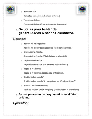 o   He is often sick.

            He is often sick. (A menudo él está enfermo.)

        o   They are rarely late.

            They are rarely late. (En raras ocasiones llegan tarde.)


  2.   Se utiliza para hablar de
       generalidades o hechos científicos.
Ejemplos:
        o   He does not eat vegetables.

            He does not [doesn't] eat vegetables. (Él no come verduras.)

        o   She works in a hospital.

            She works in a hospital. (Ella trabaja en una hospital.)

        o   Elephants live in Africa.

            Elephants live in Africa. (Los elefantes viven en África.)

        o   Bogata is in Columbia

            Bogata is in Columbia. (Bogotà está en Colombia.)

        o   Do children like animals?

            Do children like animals? (¿Les gustan a los niños los animales?)

        o   Adults do not know everything.

            Adults do not [don't] know everything. (Los adultos no lo saben todo.)

  3.   Se usa para eventos programados en el futuro
       próximo.

Ejemplos:
 