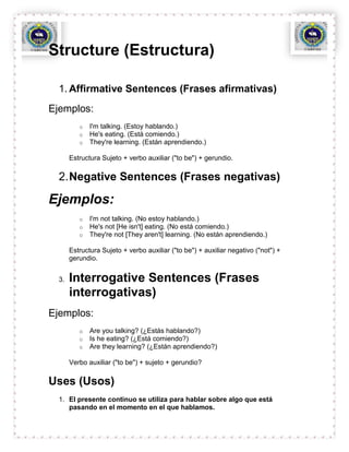Structure (Estructura)

  1. Affirmative Sentences (Frases afirmativas)
Ejemplos:
          o   I'm talking. (Estoy hablando.)
          o   He's eating. (Está comiendo.)
          o   They're learning. (Están aprendiendo.)

       Estructura Sujeto + verbo auxiliar ("to be") + gerundio.

  2. Negative Sentences (Frases negativas)

Ejemplos:
          o   I'm not talking. (No estoy hablando.)
          o   He's not [He isn't] eating. (No está comiendo.)
          o   They're not [They aren't] learning. (No están aprendiendo.)

       Estructura Sujeto + verbo auxiliar ("to be") + auxiliar negativo ("not") +
       gerundio.


  3.   Interrogative Sentences (Frases
       interrogativas)
Ejemplos:
          o   Are you talking? (¿Estás hablando?)
          o   Is he eating? (¿Está comiendo?)
          o   Are they learning? (¿Están aprendiendo?)

       Verbo auxiliar ("to be") + sujeto + gerundio?

Uses (Usos)
  1. El presente continuo se utiliza para hablar sobre algo que está
     pasando en el momento en el que hablamos.
 