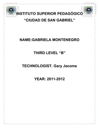 INSTITUTO SUPERIOR PEDAGÓGICO
   “CIUDAD DE SAN GABRIEL”




 NAME:GABRIELA MONTENEGRO


       THIRD LEVEL “B”


  TECHNOLOGIST. Gary Jacome


       YEAR: 2011-2012
 