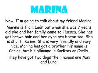 Marina
Now, I´m going to talk about my friend Marina.
 Marina is from León but when she was 7 years
old she and her family came to Huesca. She has
got brown hair and her eyes are brown too. She
 is short like me. She is very friendly and very
   nice. Marina has got a brother his name is
  Carlos, but his nikname is Carlitos or Carlis.
 They have got two dogs their names are Max
                  and Luna.
 