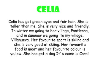Celia
Celia has got green eyes and fair hair. She is
 taller than me. She is very nice and friendly.
  In winter we going to her village, Panticosa,
     and in summer we going to my village,
 Villanueva. Her favourite sport is skiing and
   she is very good at skiing. Her favourite
    food is meat and her favourite colour is
 yellow. She has got a dog It´s name is Carai.
 