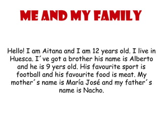 Me and my family

Hello! I am Aitana and I am 12 years old. I live in
 Huesca. I´ve got a brother his name is Alberto
   and he is 9 yers old. His favourite sport is
  football and his favourite food is meat. My
 mother´s name is María José and my father´s
                 name is Nacho.
 
