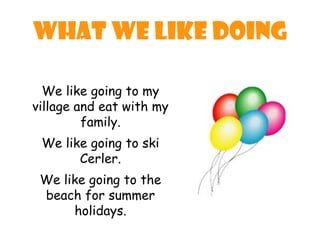 What we like doing

  We like going to my
village and eat with my
         family.
 We like going to ski
       Cerler.
 We like going to the
 beach for summer
      holidays.
 