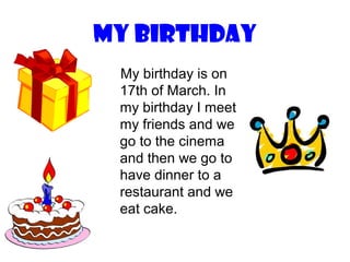 My birthday
 My birthday is on
 17th of March. In
 my birthday I meet
 my friends and we
 go to the cinema
 and then we go to
 have dinner to a
 restaurant and we
 eat cake.
 