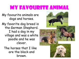 My favourite animal
My favourite animals are
    dogs and horses.
My favorite dog breed is
 the German Shepherd.
     I had a dog in my
 village and was a white
    poodle and he was
          clever.
 The horses that I like
   are the black and
         brown.
 
