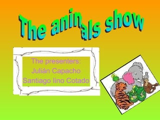 The presenters: Julián Capacho Santiago Iino Cotado The animals show 