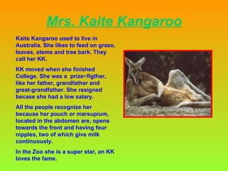 Mrs. Kaite Kangaroo Kaite Kangaroo used to live in Australia. She likes  to feed on grass, leaves, stems and tree bark.  They call her KK. KK moved when she finished  College. She was a  prize~figther, like her father, grandfather and  great-grandfather. She resigned becase she had a low salary.   All the people  recognize her because  her pouch or marsupium, located in the abdomen are, opens towards the front and having four nipples, two of which give milk continuously. In the Zoo she is a super star, an KK loves the fame. 