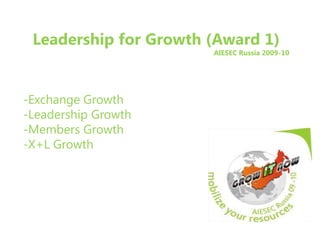 Leadership for Growth (Award 1) AIESEC Russia 2009-10 -Exchange Growth -Leadership Growth -Members Growth -X+L Growth 