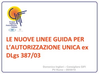 LE NUOVE LINEE GUIDA PER
L’AUTORIZZAZIONE UNICA ex
DLgs 387/03
           Domenico Inglieri – Consigliere GIFI
                 PV Rome – 09/09/10
 
