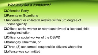 Who may file a complaint?
Offended Party
Parents or Guardians
Ascendant or collateral relative within 3rd degree of
consanguinity
Officer, social worker or representative of a licensed child-
caring institution
Officer or social worker of the DSWD
Barangay Chairman, or
Three (3) concerned, responsible citizens where the
offense was committed
 