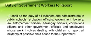 Duty of Government Workers to Report
- It shall be the duty of all teachers and administrators in
public schools, probation officers, government lawyers,
law enforcement officers, barangay officials, corrections
officers and other government officials and employees
whose work involves dealing with children to report all
incidents of possible child abuse to the Department.
 