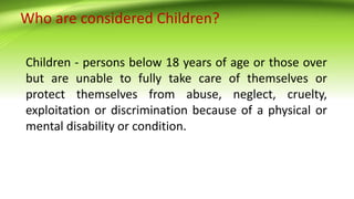 Who are considered Children?
Children - persons below 18 years of age or those over
but are unable to fully take care of themselves or
protect themselves from abuse, neglect, cruelty,
exploitation or discrimination because of a physical or
mental disability or condition.
 