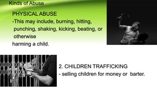 Kinds of Abuse
PHYSICAL ABUSE
-This may include, burning, hitting,
punching, shaking, kicking, beating, or
otherwise
harming a child.
2. CHILDREN TRAFFICKING
- selling children for money or barter.
 