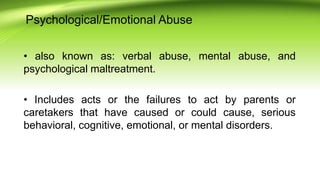 Psychological/Emotional Abuse
• also known as: verbal abuse, mental abuse, and
psychological maltreatment.
• Includes acts or the failures to act by parents or
caretakers that have caused or could cause, serious
behavioral, cognitive, emotional, or mental disorders.
 