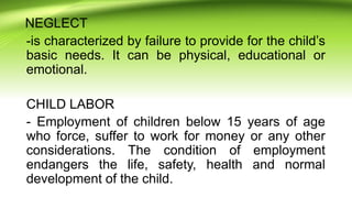 NEGLECT
-is characterized by failure to provide for the child’s
basic needs. It can be physical, educational or
emotional.
CHILD LABOR
- Employment of children below 15 years of age
who force, suffer to work for money or any other
considerations. The condition of employment
endangers the life, safety, health and normal
development of the child.
 