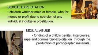 SEXUAL EXPLIOTATION
- children whether male or female, who for
money or profit due to coercion of any
individual indulge in prostitution.
SEXUAL ABUSE
- fonding of a child’s genital, intercourse,
rape,and commercial exploitation through the
production of pornographic materials.
 