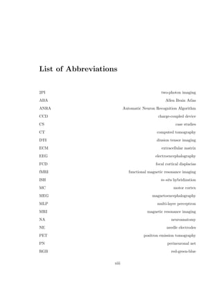 2.19 Quantifying microcolumnar measures . . . . . . . . . . . . . . . . . . . . . . 35 
2.20 Map analysis of tissue properties . . . . . . . . . . . . . . . . . . . . . . . . 36 
2.21 Required cell numbers for correlation analysis . . . . . . . . . . . . . . . . . 38 
3.1 Montaging computer . . . . . . . . . . . . . . . . . . . . . . . . . . . . . . . 43 
3.2 Slide example . . . . . . . . . . . . . . . . . . . . . . . . . . . . . . . . . . . 45 
3.3 Z-Stack example . . . . . . . . . . . . . . . . . . . . . . . . . . . . . . . . . 45 
3.4 Stitching example . . . . . . . . . . . . . . . . . . . . . . . . . . . . . . . . . 47 
3.5 Comparison of two digitization techniques . . . . . . . . . . . . . . . . . . . 48 
3.6 Challenges of automated neuron recognition . . . . . . . . . . . . . . . . . . 50 
3.7 Monkey tissue database . . . . . . . . . . . . . . . . . . . . . . . . . . . . . 52 
3.8 Automated Neuron Recognition Algorithm (ANRA) . . . . . . . . . . . . . 53 
3.9 Examples of the ANRA visualization system . . . . . . . . . . . . . . . . . . 55 
3.10 Image pre-processing . . . . . . . . . . . . . . . . . . . . . . . . . . . . . . . 56 
3.11 Steps of segmentation module 1 . . . . . . . . . . . . . . . . . . . . . . . . . 59 
3.12 Active contour control points . . . . . . . . . . . . . . . . . . . . . . . . . . 60 
3.13 Examples of active contour movement . . . . . . . . . . . . . . . . . . . . . 62 
3.14 Energies of active contour during movement . . . . . . . . . . . . . . . . . . 63 
3.15 Control point movement . . . . . . . . . . . . . . . . . . . . . . . . . . . . . 63 
3.16 Multithreshold method of segmentation . . . . . . . . . . . . . . . . . . . . 68 
3.17 Example of multithreshold method . . . . . . . . . . . . . . . . . . . . . . . 69 
3.18 Example of images for single threshold . . . . . . . . . . . . . . . . . . . . . 70 
3.19 Example of gold standard selection . . . . . . . . . . . . . . . . . . . . . . . 71 
3.20 Example of gold standard marks . . . . . . . . . . . . . . . . . . . . . . . . 72 
3.21 Overlap of segmentations . . . . . . . . . . . . . . . . . . . . . . . . . . . . 83 
3.22 Use of gold standard marks in training . . . . . . . . . . . . . . . . . . . . . 84 
3.23 Origional set of segment properties . . . . . . . . . . . . . . . . . . . . . . . 85 
3.24 Hu invariant moment measurements . . . . . . . . . . . . . . . . . . . . . . 86 
x 
 