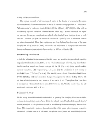 34 
Figure 2.19: the roi that is measured are shown in Fig. 2.18 as column strength (known as 
measurement S), intra-column depletion, origin, inter-column depletions, and neighboring 
column strength (known as measurement T). 
M = 
R 
roi d(~s0)d~s0 
R 
ROI d(~s0)d~s0 (2.8) 
The quantities Snum and Tnum are the quantities S and T that they have not been 
normalized by the average density. In certain cases (as will be shown) this gives additional 
information about the spatial properties of cells within the tissue. 
Motivated by the heterogeneous nature of spatial arrangement properties, we develop a 
method of exploring changing properties as one probes in a linear dimension through the 
cortex. Because of the photomontaging ability (see Sec. 3), we are able to measure changes 
of spatial arrangement features seamlessly across thousands of microns. Measurements from 
this analysis can take one of three forms. First, the measurement can act as a probe, so 
that for a given area of the brain, multiple overlapping samples are taken, and a cumulative 
density map is formed based on all sampling regions of a known location. Secondly, local 
measurements of the correlations can be made by taking a local set of sampling regions and 
creating a density map for each one (See Fig. 2.20). The bene 
