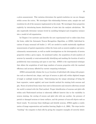 3 
By collecting individual neuron and other cell body properties (such as glial cells) of 
location, size, and shape, from every cell within an extent of the entire brain at micron 
resolution, we are able to create a map of spatial arrangement properties of cell bodies with 
respect to one other throughout the entire cortex, adding a new way to measure the brain 
within the triptych of temporal scale, spatial scale, and extent. 
1.2 A need for quantitative spatial arrangement tools 
In a recent special issue of Child's Nervous System, researchers and doctors gave an update 
on the best methods for treating children with severe epileptic seizures (Hildebrandt et al., 
2005). Two reports in the issue gave overviews of an eect called focal cortical displacias, 
which means that there are drastic changes (displacias) that occur in the local (focal) ar-rangement 
of cells in the regions that are aected by the seizures (cortical) (Rickert, 2006; 
Rocco and Tamburrini, 2005). In the task of stopping seizures from occurring, understand-ing 
these subtle but statistically signicant neuroanatomical abnormalities is a fundamental 
step to understanding how the seizures occur, how seizures damage the brain, and how to 
stop seizures in the future. One example of focal cortical displacia is a heightened tendency 
for neurons to align vertically into a columnar structure in brain areas that experienced 
epileptic activity compared to similar brain areas that did not experience epileptic activity 
(Fig. 1.2). 
Many questions arise from the  