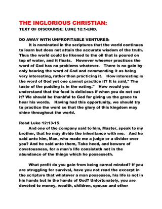 THE INGLORIOUS CHRISTIAN: 
TEXT OF DISCOURSE: LUKE 12:1-END. 
DO AWAY WITH UNPROFITABLE VENTURES: 
It is nominated in the scriptures that the world continues 
to learn but does not attain the accurate wisdom of the truth. 
Thus the world could be likened to the oil that is poured on 
top of water, and it floats. However whoever practices the 
word of God has no problems whatever. There is no gain by 
only hearing the word of God and commending it as being 
very interesting, rather than practicing it. How interesting is 
the word of God yet one cannot practice it? It is said," The 
taste of the pudding is in the eating." How would you 
understand that the food is delicious if when you do not eat 
it? We should be thankful to God for giving us the grace to 
hear his words. Having had this opportunity, we should try 
to practice the word so that the glory of this kingdom may 
shine throughout the world. 
Read Luke 12:13-15 
And one of the company said to him, Master, speak to my 
brother, that he may divide the inheritance with me. And he 
said unto him, Man, who made me a judge or a divider over 
you? And he said unto them, Take heed, and beware of 
covetousness, for a man's life consisteth not in the 
abundance of the things which he possesseth. 
What profit do you gain from being carnal minded? If you 
are struggling for survival, have you not read the excerpt in 
the scripture that whatever a man possesses, his life is not in 
his hands but in the hands of God? Unfortunately, you are 
devoted to money, wealth, children, spouse and other 
 