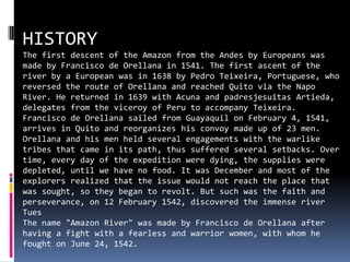 HISTORY Thefirstdescent of the Amazon fromthe Andes byEuropeanswasmadeby Francisco de Orellana in 1541. Thefirstascent of theriverby a Europeanwas in 1638 by Pedro Teixeira, Portuguese, whoreversedtheroute of Orellana and reached Quito viathe Napo River. He returned in 1639 with Acuna and padresjesuitasArtieda, delegatesfromtheviceroy of Perutoaccompany Teixeira. Francisco de Orellana sailedfrom Guayaquil onFebruary 4, 1541, arrives in Quito and reorganizeshis convoy made up of 23 men. Orellana and hismenheldseveralengagementswiththewarliketribesthatcame in itspath, thussufferedseveralsetbacks. Over time, everyday of theexpeditionweredying, thesuppliesweredepleted, untilwehave no food. ItwasDecember and most of theexplorersrealizedthattheissuewouldnotreachthe place thatwassought, so theybegantorevolt. Butsuchwasthefaith and perseverance, on 12 February 1542, discoveredtheimmenseriverTues Thename "Amazon River" wasmadeby Francisco de Orellana afterhaving a fightwith a fearless and warriorwomen, withwhom he foughton June 24, 1542.