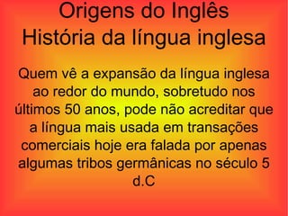 Origens do Inglês História da língua inglesa Quem vê a expansão da língua inglesa ao redor do mundo, sobretudo nos últimos 50 anos, pode não acreditar que a língua mais usada em transações comerciais hoje era falada por apenas algumas tribos germânicas no século 5 d.C 