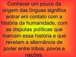 Conhecer um pouco da origem das línguas significa entrar em contato com a história da humanidade, com as disputas políticas que marcam essa história e que revelam a alternância de poder entre tribos, povos e nações. 