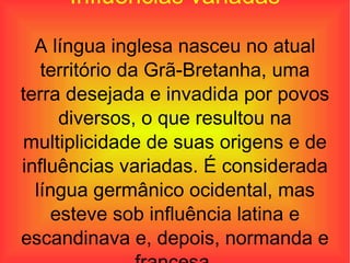 Influências variadas A língua inglesa nasceu no atual território da Grã-Bretanha, uma terra desejada e invadida por povos diversos, o que resultou na multiplicidade de suas origens e de influências variadas. É considerada língua germânico ocidental, mas esteve sob influência latina e escandinava e, depois, normanda e francesa. 