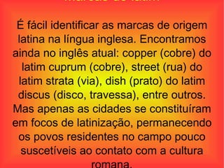 Marcas do latim É fácil identificar as marcas de origem latina na língua inglesa. Encontramos ainda no inglês atual: copper (cobre) do latim cuprum (cobre), street (rua) do latim strata (via), dish (prato) do latim discus (disco, travessa), entre outros. Mas apenas as cidades se constituíram em focos de latinização, permanecendo os povos residentes no campo pouco suscetíveis ao contato com a cultura romana. 
