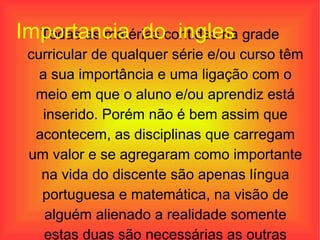 Todas as matérias contidas na grade curricular de qualquer série e/ou curso têm a sua importância e uma ligação com o meio em que o aluno e/ou aprendiz está inserido. Porém não é bem assim que acontecem, as disciplinas que carregam um valor e se agregaram como importante na vida do discente são apenas língua portuguesa e matemática, na visão de alguém alienado a realidade somente estas duas são necessárias as outras apenas complementam o currículo. Importancia  do  ingles  