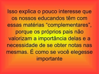 Isso explica o pouco interesse que os nossos educandos têm com essas matérias “complementares”, porque os próprios pais não valorizam a importância delas e a necessidade de se obter notas nas mesmas. É como se você elegesse importante 