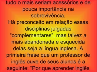 para se viver apenas o ar e água e tudo o mais seriam acessórios e de pouca importância na sobrevivência. Há preconceito em relação essas disciplinas julgadas “complementares”, mas talvez a mais abandonada e esquecida delas seja a língua inglesa. A primeira frase que um professor de inglês ouve de seus alunos é a seguinte: “Por que aprender inglês se 