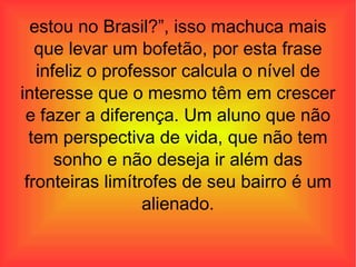 estou no Brasil?”, isso machuca mais que levar um bofetão, por esta frase infeliz o professor calcula o nível de interesse que o mesmo têm em crescer e fazer a diferença. Um aluno que não tem perspectiva de vida, que não tem sonho e não deseja ir além das fronteiras limítrofes de seu bairro é um alienado. 