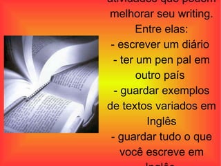 Existem várias outras atividades que podem melhorar seu writing. Entre elas: - escrever um diário  - ter um pen pal em outro país  - guardar exemplos de textos variados em Inglês - guardar tudo o que você escreve em Inglês  - copiar textos  