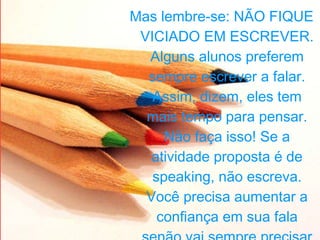 Mas lembre-se: NÃO FIQUE VICIADO EM ESCREVER. Alguns alunos preferem sempre escrever a falar. Assim, dizem, eles tem mais tempo para pensar. Não faça isso! Se a atividade proposta é de speaking, não escreva. Você precisa aumentar a confiança em sua fala senão vai sempre precisar de um caderno para falar com alguém. 