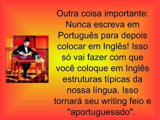 Outra coisa importante: Nunca escreva em Português para depois colocar em Inglês! Isso só vai fazer com que você coloque em Inglês estruturas típicas da nossa língua. Isso tornará seu writing feio e "aportuguesado" .   